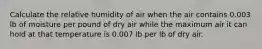 Calculate the relative humidity of air when the air contains 0.003 lb of moisture per pound of dry air while the maximum air it can hold at that temperature is 0.007 lb per lb of dry air.