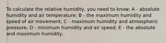 To calculate the relative humidity, you need to know: A - absolute humidity and air temperature; B - the maximum humidity and speed of air movement; C - maximum humidity and atmospheric pressure; D - minimum humidity and air speed; E - the absolute and maximum humidity.