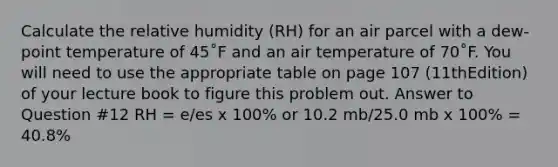 Calculate the relative humidity (RH) for an air parcel with a dew-point temperature of 45˚F and an air temperature of 70˚F. You will need to use the appropriate table on page 107 (11thEdition) of your lecture book to figure this problem out. Answer to Question #12 RH = e/es x 100% or 10.2 mb/25.0 mb x 100% = 40.8%