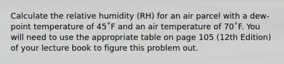 Calculate the relative humidity (RH) for an air parcel with a dew-point temperature of 45˚F and an air temperature of 70˚F. You will need to use the appropriate table on page 105 (12th Edition) of your lecture book to figure this problem out.