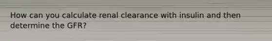 How can you calculate renal clearance with insulin and then determine the GFR?