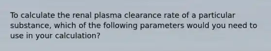 To calculate the renal plasma clearance rate of a particular substance, which of the following parameters would you need to use in your calculation?