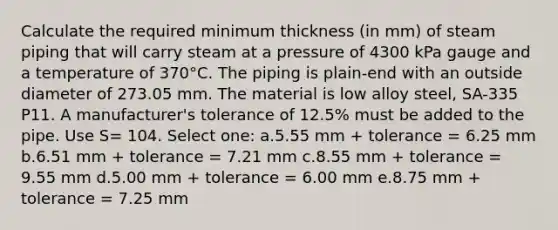 Calculate the required minimum thickness (in mm) of steam piping that will carry steam at a pressure of 4300 kPa gauge and a temperature of 370°C. The piping is plain-end with an outside diameter of 273.05 mm. The material is low alloy steel, SA-335 P11. A manufacturer's tolerance of 12.5% must be added to the pipe. Use S= 104. Select one: a.5.55 mm + tolerance = 6.25 mm b.6.51 mm + tolerance = 7.21 mm c.8.55 mm + tolerance = 9.55 mm d.5.00 mm + tolerance = 6.00 mm e.8.75 mm + tolerance = 7.25 mm