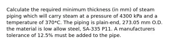 Calculate the required minimum thickness (in mm) of steam piping which will carry steam at a pressure of 4300 kPa and a temperature of 370*C. The piping is plain-end, 273.05 mm O.D. the material is low allow steel, SA-335 P11. A manufacturers tolerance of 12.5% must be added to the pipe.