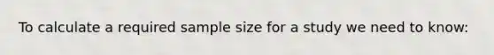 To calculate a required sample size for a study we need to know: