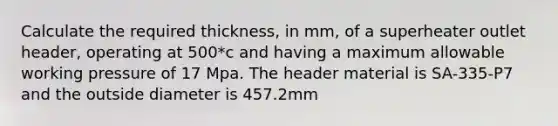 Calculate the required thickness, in mm, of a superheater outlet header, operating at 500*c and having a maximum allowable working pressure of 17 Mpa. The header material is SA-335-P7 and the outside diameter is 457.2mm