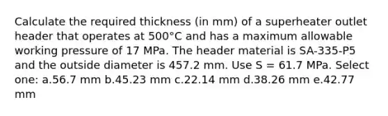 Calculate the required thickness (in mm) of a superheater outlet header that operates at 500°C and has a maximum allowable working pressure of 17 MPa. The header material is SA-335-P5 and the outside diameter is 457.2 mm. Use S = 61.7 MPa. Select one: a.56.7 mm b.45.23 mm c.22.14 mm d.38.26 mm e.42.77 mm