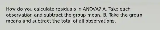 How do you calculate residuals in ANOVA? A. Take each observation and subtract the group mean. B. Take the group means and subtract the total of all observations.