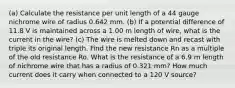 (a) Calculate the resistance per unit length of a 44 gauge nichrome wire of radius 0.642 mm. (b) If a potential difference of 11.8 V is maintained across a 1.00 m length of wire, what is the current in the wire? (c) The wire is melted down and recast with triple its original length. Find the new resistance Rn as a multiple of the old resistance Ro. What is the resistance of a 6.9 m length of nichrome wire that has a radius of 0.321 mm? How much current does it carry when connected to a 120 V source?