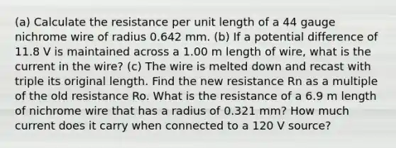 (a) Calculate the resistance per unit length of a 44 gauge nichrome wire of radius 0.642 mm. (b) If a potential difference of 11.8 V is maintained across a 1.00 m length of wire, what is the current in the wire? (c) The wire is melted down and recast with triple its original length. Find the new resistance Rn as a multiple of the old resistance Ro. What is the resistance of a 6.9 m length of nichrome wire that has a radius of 0.321 mm? How much current does it carry when connected to a 120 V source?