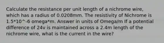 Calculate the resistance per unit length of a nichrome wire, which has a radius of 0.0208mm. The resistivity of Nichrome is 1.5*10^-6 omega*m. Answer in units of Omega/m If a potential difference of 24v is maintained across a 2.4m length of the nichrome wire, what is the current in the wire?