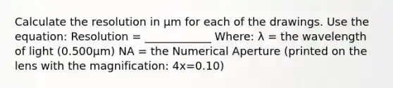 Calculate the resolution in μm for each of the drawings. Use the equation: Resolution = ____________ Where: λ = the wavelength of light (0.500μm) NA = the Numerical Aperture (printed on the lens with the magnification: 4x=0.10)