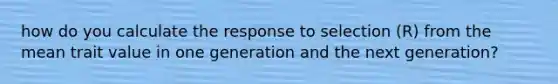 how do you calculate the response to selection (R) from the mean trait value in one generation and the next generation?