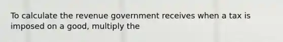 To calculate the revenue government receives when a tax is imposed on a good, multiply the