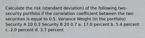 Calculate the risk (standard deviation) of the following two-security portfolio if the correlation coefficient between the two securities is equal to 0.5. Variance Weight (in the portfolio) Security A 10 0.3 Security B 20 0.7 a. 17.0 percent b. 5.4 percent c. 2.0 percent d. 3.7 percent