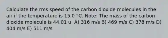 Calculate the rms speed of the carbon dioxide molecules in the air if the temperature is 15.0 °C. Note: The mass of the carbon dioxide molecule is 44.01 u. A) 316 m/s B) 469 m/s C) 378 m/s D) 404 m/s E) 511 m/s