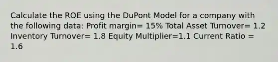 Calculate the ROE using the DuPont Model for a company with the following data: Profit margin= 15% Total Asset Turnover= 1.2 Inventory Turnover= 1.8 Equity Multiplier=1.1 Current Ratio = 1.6