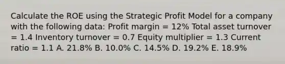 Calculate the ROE using the Strategic Profit Model for a company with the following data: Profit margin = 12% Total asset turnover = 1.4 Inventory turnover = 0.7 Equity multiplier = 1.3 Current ratio = 1.1 A. 21.8% B. 10.0% C. 14.5% D. 19.2% E. 18.9%