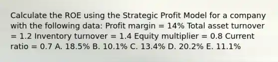 Calculate the ROE using the Strategic Profit Model for a company with the following data: Profit margin = 14% Total asset turnover = 1.2 Inventory turnover = 1.4 Equity multiplier = 0.8 Current ratio = 0.7 A. 18.5% B. 10.1% C. 13.4% D. 20.2% E. 11.1%