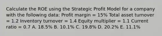 Calculate the ROE using the Strategic Profit Model for a company with the following data: Profit margin = 15% Total asset turnover = 1.2 Inventory turnover = 1.4 Equity multiplier = 1.1 Current ratio = 0.7 A. 18.5% B. 10.1% C. 19.8% D. 20.2% E. 11.1%