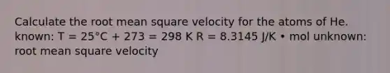 Calculate the root mean square velocity for the atoms of He. known: T = 25°C + 273 = 298 K R = 8.3145 J/K • mol unknown: root mean square velocity