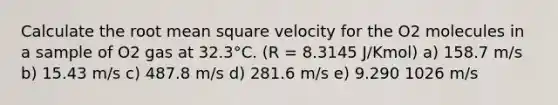 Calculate the root mean square velocity for the O2 molecules in a sample of O2 gas at 32.3°C. (R = 8.3145 J/Kmol) a) 158.7 m/s b) 15.43 m/s c) 487.8 m/s d) 281.6 m/s e) 9.290 1026 m/s