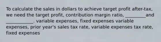 To calculate the sales in dollars to achieve target profit after-tax, we need the target profit, contribution margin ratio, _________and ____________. variable expenses, fixed expenses variable expenses, prior year's sales tax rate, variable expenses tax rate, fixed expenses