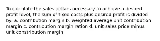 To calculate the sales dollars necessary to achieve a desired profit level, the sum of fixed costs plus desired profit is divided by: a. contribution margin b. weighted average unit contribution margin c. contribution margin ration d. unit sales price minus unit constribution margin