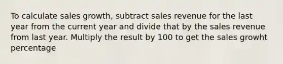 To calculate sales growth, subtract sales revenue for the last year from the current year and divide that by the sales revenue from last year. Multiply the result by 100 to get the sales growht percentage