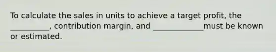 To calculate the sales in units to achieve a target profit, the __________, contribution margin, and _____________must be known or estimated.