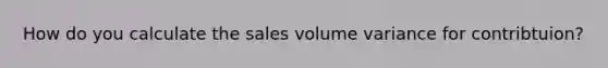 How do you calculate the sales volume variance for contribtuion?