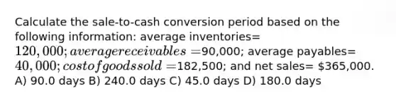 Calculate the sale-to-cash conversion period based on the following information: average inventories= 120,000; average receivables =90,000; average payables= 40,000; cost of goods sold=182,500; and net sales= 365,000. A) 90.0 days B) 240.0 days C) 45.0 days D) 180.0 days