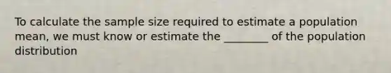 To calculate the sample size required to estimate a population mean, we must know or estimate the ________ of the population distribution