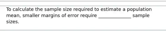 To calculate the sample size required to estimate a population mean, smaller margins of error require ______________ sample sizes.