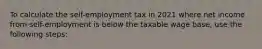 To calculate the self-employment tax in 2021 where net income from self-employment is below the taxable wage base, use the following steps: