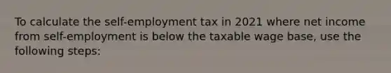 To calculate the self-employment tax in 2021 where net income from self-employment is below the taxable wage base, use the following steps: