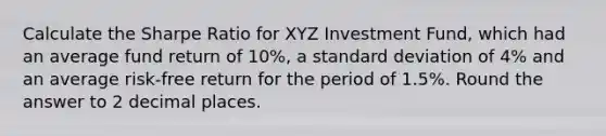 Calculate the Sharpe Ratio for XYZ Investment Fund, which had an average fund return of 10%, a standard deviation of 4% and an average risk-free return for the period of 1.5%. Round the answer to 2 decimal places.