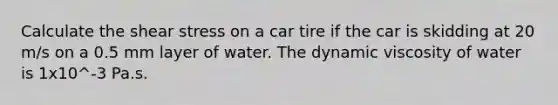 Calculate the shear stress on a car tire if the car is skidding at 20 m/s on a 0.5 mm layer of water. The dynamic viscosity of water is 1x10^-3 Pa.s.