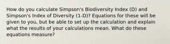 How do you calculate Simpson's Biodiversity Index (D) and Simpson's Index of Diversity (1-D)? Equations for these will be given to you, but be able to set up the calculation and explain what the results of your calculations mean. What do these equations measure?