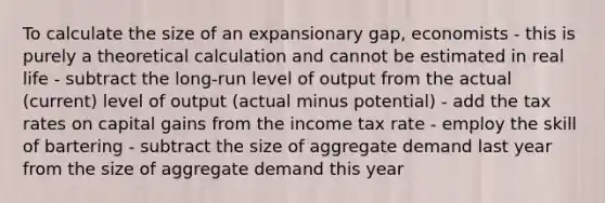 To calculate the size of an expansionary gap, economists - this is purely a theoretical calculation and cannot be estimated in real life - subtract the long-run level of output from the actual (current) level of output (actual minus potential) - add the tax rates on capital gains from the income tax rate - employ the skill of bartering - subtract the size of aggregate demand last year from the size of aggregate demand this year