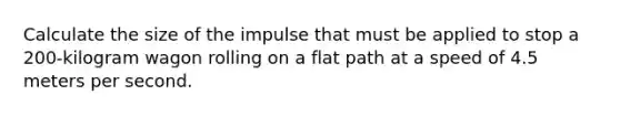 Calculate the size of the impulse that must be applied to stop a 200-kilogram wagon rolling on a flat path at a speed of 4.5 meters per second.