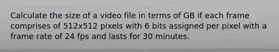 Calculate the size of a video file in terms of GB if each frame comprises of 512x512 pixels with 6 bits assigned per pixel with a frame rate of 24 fps and lasts for 30 minutes.