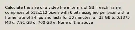 Calculate the size of a video file in terms of GB if each frame comprises of 512x512 pixels with 6 bits assigned per pixel with a frame rate of 24 fps and lasts for 30 minutes. a.. 32 GB b. 0.1875 MB c. 7.91 GB d. 700 GB e. None of the above