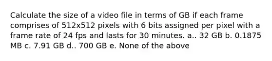 Calculate the size of a video file in terms of GB if each frame comprises of 512x512 pixels with 6 bits assigned per pixel with a frame rate of 24 fps and lasts for 30 minutes. a.. 32 GB b. 0.1875 MB c. 7.91 GB d.. 700 GB e. None of the above