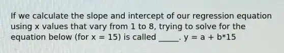 If we calculate the slope and intercept of our regression equation using x values that vary from 1 to 8, trying to solve for the equation below (for x = 15) is called _____. y = a + b*15