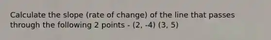 Calculate the slope (rate of change) of the line that passes through the following 2 points - (2, -4) (3, 5)