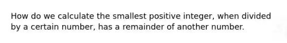 How do we calculate the smallest positive integer, when divided by a certain number, has a remainder of another number.