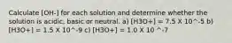 Calculate [OH-] for each solution and determine whether the solution is acidic, basic or neutral. a) [H3O+] = 7.5 X 10^-5 b) [H3O+] = 1.5 X 10^-9 c) [H3O+] = 1.0 X 10 ^-7