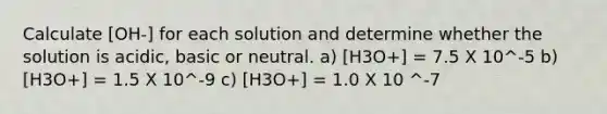 Calculate [OH-] for each solution and determine whether the solution is acidic, basic or neutral. a) [H3O+] = 7.5 X 10^-5 b) [H3O+] = 1.5 X 10^-9 c) [H3O+] = 1.0 X 10 ^-7