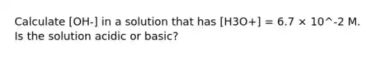 Calculate [OH-] in a solution that has [H3O+] = 6.7 × 10^-2 M. Is the solution acidic or basic?